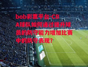 bob彩票平台-CBA球队如何通过提升球员的防守能力增加比赛中的防守表现？