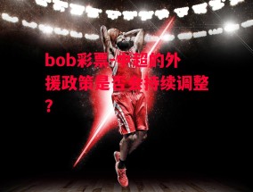 bob彩票-中超的外援政策是否会持续调整？